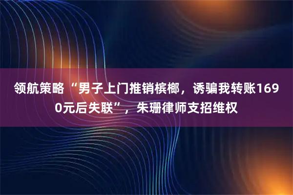 领航策略 “男子上门推销槟榔，诱骗我转账1690元后失联”，朱珊律师支招维权