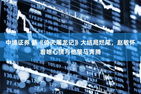 中博证券 新《倚天屠龙记》大结局烂尾，赵敏怀着啥心情与他策马奔腾
