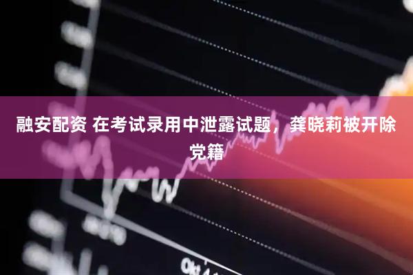 融安配资 在考试录用中泄露试题，龚晓莉被开除党籍