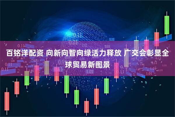 百铭洋配资 向新向智向绿活力释放 广交会彰显全球贸易新图景