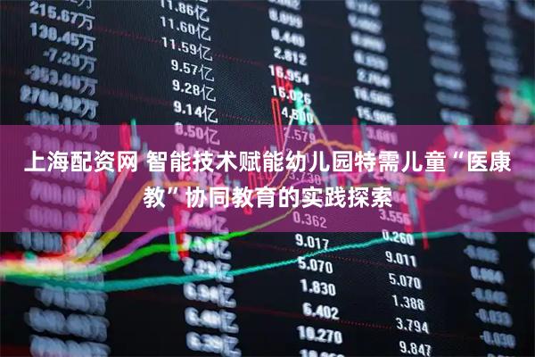 上海配资网 智能技术赋能幼儿园特需儿童“医康教”协同教育的实践探索