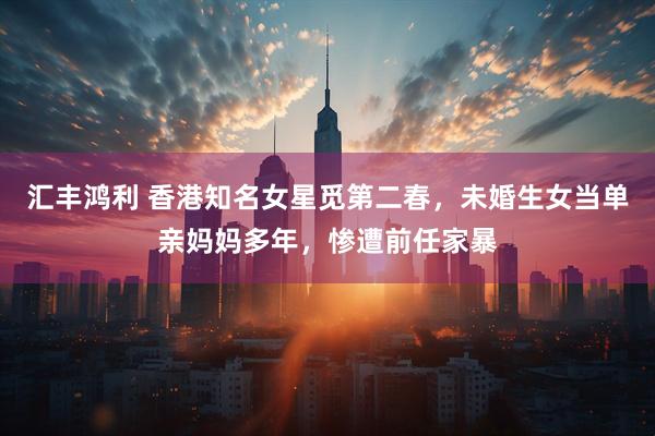 汇丰鸿利 香港知名女星觅第二春，未婚生女当单亲妈妈多年，惨遭前任家暴