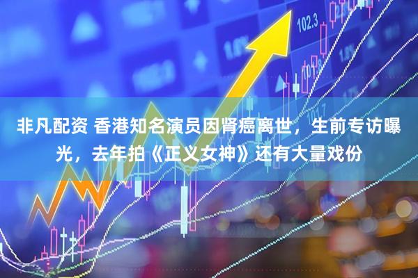 非凡配资 香港知名演员因肾癌离世，生前专访曝光，去年拍《正义女神》还有大量戏份