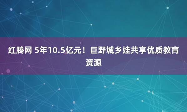 红腾网 5年10.5亿元！巨野城乡娃共享优质教育资源