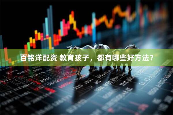 百铭洋配资 教育孩子，都有哪些好方法？