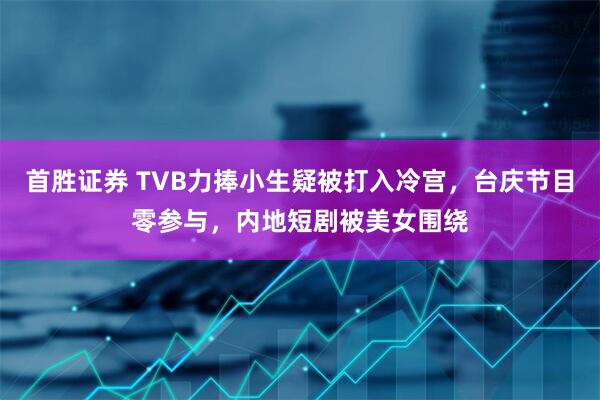 首胜证券 TVB力捧小生疑被打入冷宫，台庆节目零参与，内地短剧被美女围绕