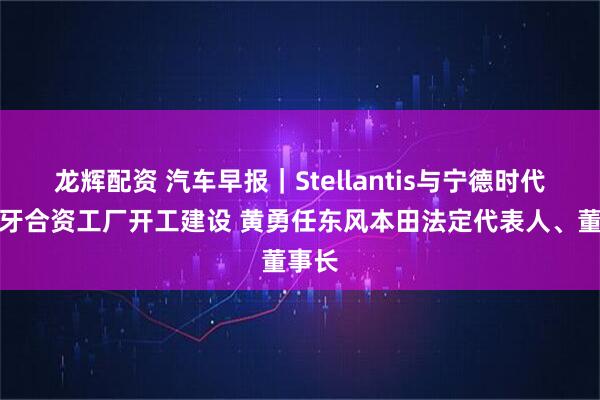 龙辉配资 汽车早报｜Stellantis与宁德时代西班牙合资工厂开工建设 黄勇任东风本田法定代表人、董事长