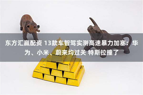 东方汇赢配资 13款车智驾实测高速暴力加塞：华为、小米、蔚来均过关 特斯拉撞了