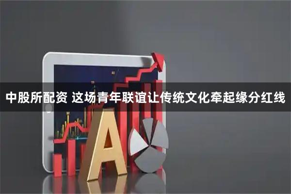 中股所配资 这场青年联谊让传统文化牵起缘分红线