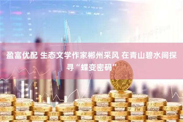 盈富优配 生态文学作家郴州采风 在青山碧水间探寻“蝶变密码”