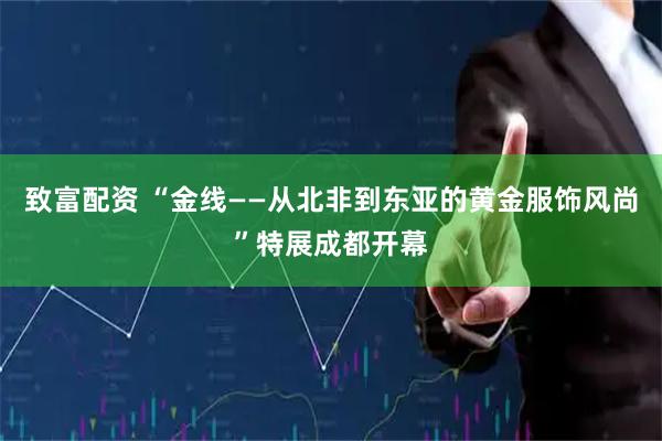 致富配资 “金线——从北非到东亚的黄金服饰风尚”特展成都开幕