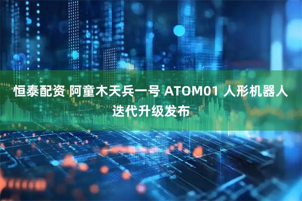 恒泰配资 阿童木天兵一号 ATOM01 人形机器人迭代升级发布