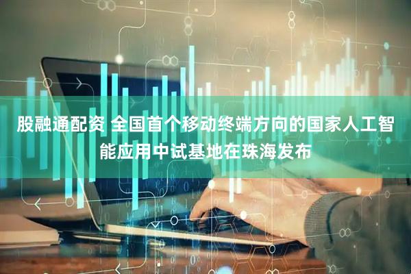 股融通配资 全国首个移动终端方向的国家人工智能应用中试基地在珠海发布