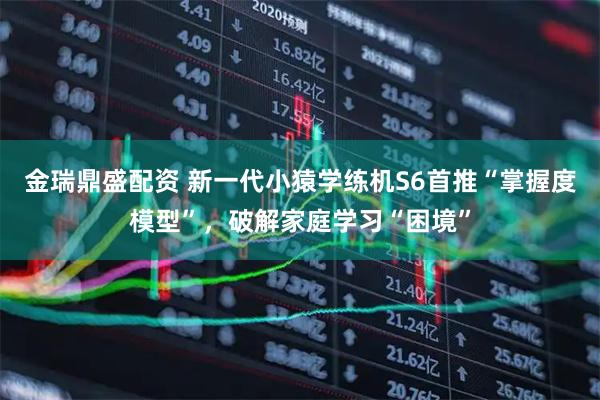 金瑞鼎盛配资 新一代小猿学练机S6首推“掌握度模型”，破解家庭学习“困境”