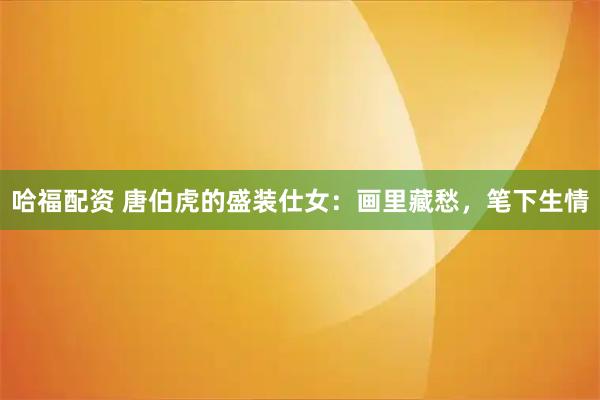 哈福配资 唐伯虎的盛装仕女：画里藏愁，笔下生情