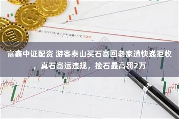 富鑫中证配资 游客泰山买石寄回老家遭快递拒收，真石寄运违规，捡石最高罚2万