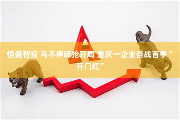 恒盛智投 马不停蹄抢开局 重庆一企业奋战首季“开门红”