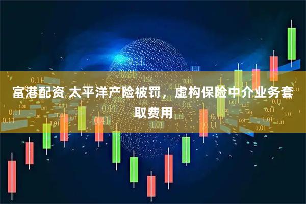 富港配资 太平洋产险被罚，虚构保险中介业务套取费用
