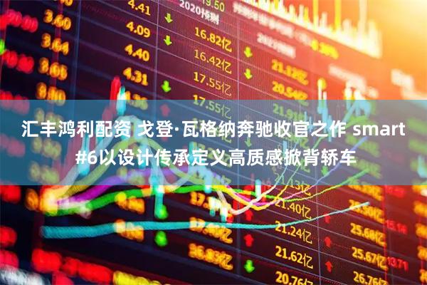 汇丰鸿利配资 戈登·瓦格纳奔驰收官之作 smart #6以设计传承定义高质感掀背轿车