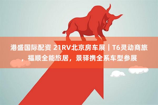 港盛国际配资 21RV北京房车展｜T6灵动商旅，福顺全能旅居，景驿携全系车型参展