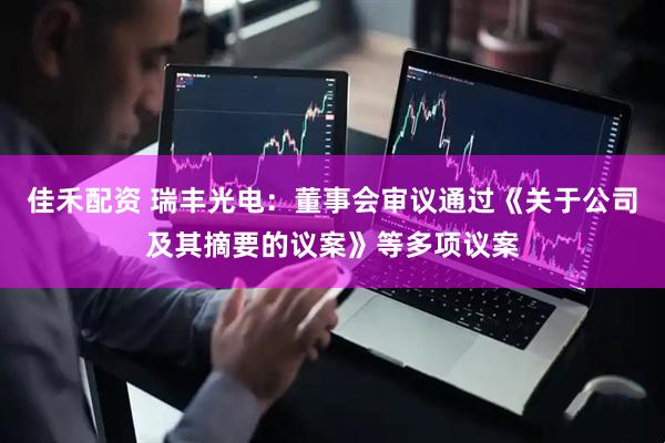 佳禾配资 瑞丰光电：董事会审议通过《关于公司及其摘要的议案》等多项议案