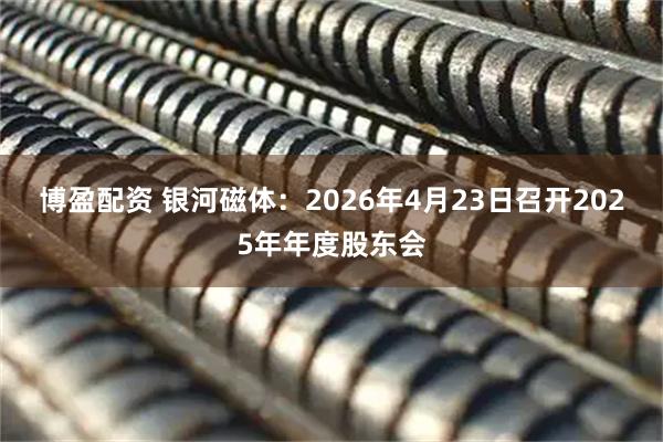博盈配资 银河磁体：2026年4月23日召开2025年年度股东会