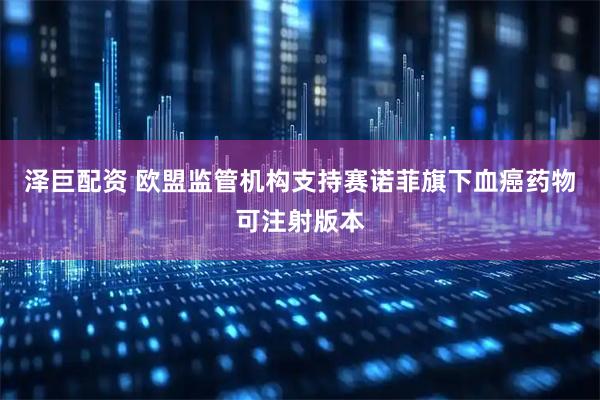 泽巨配资 欧盟监管机构支持赛诺菲旗下血癌药物可注射版本